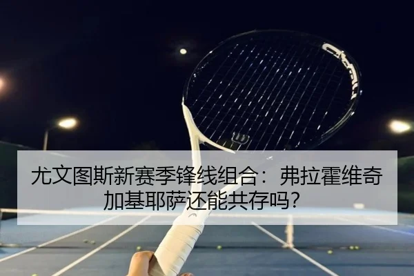 尤文图斯新赛季锋线组合：弗拉霍维奇加基耶萨还能共存吗？